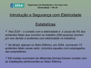 Introdução a Segurança com Eletricidade
Estatistícas
Segurança em Instalações e Serviços com
Eletricidade / NR-10
 Nos EUA – o contato com a eletricidade é a causa de 5% dos
acidentes fatais que ocorrem no trabalho (290 pessoas morrem
por ano devido a acidentes com eletricidade no trabalho);
 No Brasil, apenas no Setor Elétrico, em 2004, ocorreram 73
acidentes fatais nesse setor, incluídos aqueles com empregados
das empreiteiras;
330 mortes ocorreram de diferentes formas tiveram contato com 
as instalações pertencentes ao Setor Elétrico;
12
 