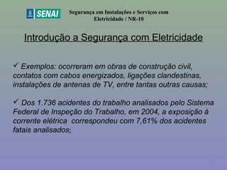 Introdução a Segurança com Eletricidade
Segurança em Instalações e Serviços com
Eletricidade / NR-10
 Exemplos: ocorreram em obras de construção civil,
contatos com cabos energizados, ligações clandestinas,
instalações de antenas de TV, entre tantas outras causas;
 Dos 1.736 acidentes do trabalho analisados pelo Sistema
Federal de Inspeção do Trabalho, em 2004, a exposição à
corrente elétrica correspondeu com 7,61% dos acidentes
fatais analisados;
13
 