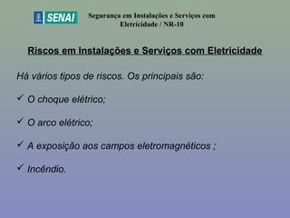 Riscos em Instalações e Serviços com Eletricidade
Segurança em Instalações e Serviços com
Eletricidade / NR-10
Há vários tipos de riscos. Os principais são:
 O choque elétrico;
 O arco elétrico;
 A exposição aos campos eletromagnéticos ;
 Incêndio.
15
 