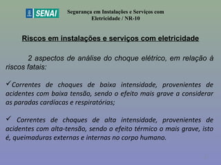 Riscos em instalações e serviços com eletricidade
Segurança em Instalações e Serviços com
Eletricidade / NR-10
2 aspectos de análise do choque elétrico, em relação à
riscos fatais:
Correntes de choques de baixa intensidade, provenientes de
acidentes com baixa tensão, sendo o efeito mais grave a considerar
as paradas cardíacas e respiratórias;
 Correntes de choques de alta intensidade, provenientes de
acidentes com alta-tensão, sendo o efeito térmico o mais grave, isto
é, queimaduras externas e internas no corpo humano.
17
 