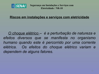 Riscos em instalações e serviços com eletricidade
Segurança em Instalações e Serviços com
Eletricidade / NR-10
O choque elétrico – é a perturbação de natureza e
efeitos diversos que se manifesta no organismo
humano quando este é percorrido por uma corrente
elétrica. Os efeitos do choque elétrico variam e
dependem de alguns fatores.
18
 