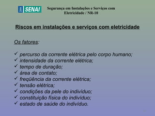 Riscos em instalações e serviços com eletricidade
Segurança em Instalações e Serviços com
Eletricidade / NR-10
Os fatores:
 percurso da corrente elétrica pelo corpo humano;
 intensidade da corrente elétrica;
 tempo de duração;
 área de contato;
 freqüência da corrente elétrica;
 tensão elétrica;
 condições da pele do indivíduo;
 constituição física do indivíduo;
 estado de saúde do indivíduo.
19
 