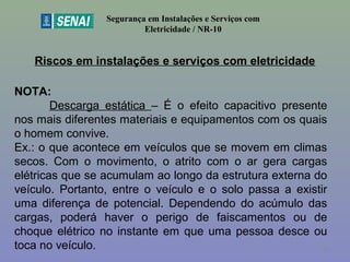 Riscos em instalações e serviços com eletricidade
Segurança em Instalações e Serviços com
Eletricidade / NR-10
NOTA:
Descarga estática – É o efeito capacitivo presente
nos mais diferentes materiais e equipamentos com os quais
o homem convive.
Ex.: o que acontece em veículos que se movem em climas
secos. Com o movimento, o atrito com o ar gera cargas
elétricas que se acumulam ao longo da estrutura externa do
veículo. Portanto, entre o veículo e o solo passa a existir
uma diferença de potencial. Dependendo do acúmulo das
cargas, poderá haver o perigo de faiscamentos ou de
choque elétrico no instante em que uma pessoa desce ou
toca no veículo. 28
 