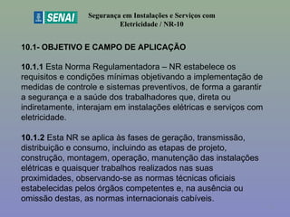 10.1- OBJETIVO E CAMPO DE APLICAÇÃO
 
10.1.1 Esta Norma Regulamentadora – NR estabelece os 
requisitos e condições mínimas objetivando a implementação de 
medidas de controle e sistemas preventivos, de forma a garantir 
a segurança e a saúde dos trabalhadores que, direta ou 
indiretamente, interajam em instalações elétricas e serviços com 
eletricidade.
 
10.1.2 Esta NR se aplica às fases de geração, transmissão, 
distribuição e consumo, incluindo as etapas de projeto, 
construção, montagem, operação, manutenção das instalações 
elétricas e quaisquer trabalhos realizados nas suas 
proximidades, observando-se as normas técnicas oficiais 
estabelecidas pelos órgãos competentes e, na ausência ou 
omissão destas, as normas internacionais cabíveis.
Segurança em Instalações e Serviços com
Eletricidade / NR-10
3
 