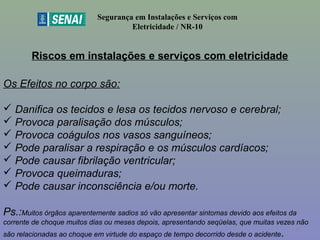 Riscos em instalações e serviços com eletricidade
Segurança em Instalações e Serviços com
Eletricidade / NR-10
Os Efeitos no corpo são:
 Danifica os tecidos e lesa os tecidos nervoso e cerebral;
 Provoca paralisação dos músculos;
 Provoca coágulos nos vasos sanguíneos;
 Pode paralisar a respiração e os músculos cardíacos;
 Pode causar fibrilação ventricular;
 Provoca queimaduras;
 Pode causar inconsciência e/ou morte.
Ps.:Muitos órgãos aparentemente sadios só vão apresentar sintomas devido aos efeitos da
corrente de choque muitos dias ou meses depois, apresentando seqüelas, que muitas vezes não
são relacionadas ao choque em virtude do espaço de tempo decorrido desde o acidente.
30
 