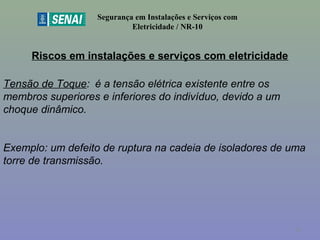 Riscos em instalações e serviços com eletricidade
Segurança em Instalações e Serviços com
Eletricidade / NR-10
Tensão de Toque: é a tensão elétrica existente entre os
membros superiores e inferiores do indivíduo, devido a um
choque dinâmico.
Exemplo: um defeito de ruptura na cadeia de isoladores de uma
torre de transmissão.
32
 
