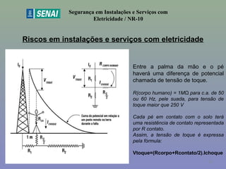 Riscos em instalações e serviços com eletricidade
Segurança em Instalações e Serviços com
Eletricidade / NR-10
Entre a palma da mão e o pé
haverá uma diferença de potencial
chamada de tensão de toque.
R(corpo humano) = 1MΩ para c.a. de 50
ou 60 Hz, pele suada, para tensão de
toque maior que 250 V
Cada pé em contato com o solo terá
uma resistência de contato representada
por R contato.
Assim, a tensão de toque é expressa
pela fórmula:
Vtoque=(Rcorpo+Rcontato/2).Ichoque
33
 