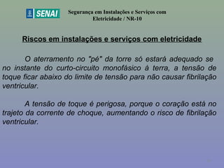 Riscos em instalações e serviços com eletricidade
Segurança em Instalações e Serviços com
Eletricidade / NR-10
O aterramento no "pé" da torre só estará adequado se
no instante do curto-circuito monofásico à terra, a tensão de
toque ficar abaixo do limite de tensão para não causar fibrilação
ventricular.
A tensão de toque é perigosa, porque o coração está no
trajeto da corrente de choque, aumentando o risco de fibrilação
ventricular.
34
 