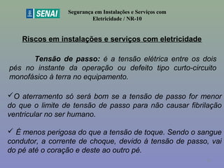 Riscos em instalações e serviços com eletricidade
Segurança em Instalações e Serviços com
Eletricidade / NR-10
Tensão de passo: é a tensão elétrica entre os dois
pés no instante da operação ou defeito tipo curto-circuito
monofásico à terra no equipamento.
O aterramento só será bom se a tensão de passo for menor
do que o limite de tensão de passo para não causar fibrilação
ventricular no ser humano.
 É menos perigosa do que a tensão de toque. Sendo o sangue
condutor, a corrente de choque, devido à tensão de passo, vai
do pé até o coração e deste ao outro pé.
35
 
