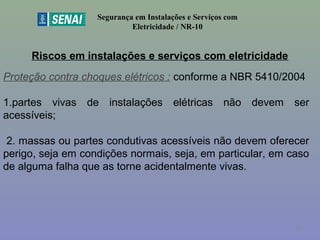 Riscos em instalações e serviços com eletricidade
Segurança em Instalações e Serviços com
Eletricidade / NR-10
Proteção contra choques elétricos : conforme a NBR 5410/2004
1.partes vivas de instalações elétricas não devem ser
acessíveis;
2. massas ou partes condutivas acessíveis não devem oferecer
perigo, seja em condições normais, seja, em particular, em caso
de alguma falha que as torne acidentalmente vivas.
37
 
