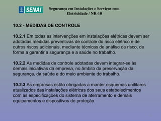 10.2 - MEDIDAS DE CONTROLE
10.2.1 Em todas as intervenções em instalações elétricas devem ser 
adotadas medidas preventivas de controle do risco elétrico e de 
outros riscos adicionais, mediante técnicas de análise de risco, de 
forma a garantir a segurança e a saúde no trabalho.
10.2.2 As medidas de controle adotadas devem integrar-se às 
demais iniciativas da empresa, no âmbito da preservação da 
segurança, da saúde e do meio ambiente do trabalho.
10.2.3 As empresas estão obrigadas a manter esquemas unifilares 
atualizados das instalações elétricas dos seus estabelecimentos 
com as especificações do sistema de aterramento e demais 
equipamentos e dispositivos de proteção.
Segurança em Instalações e Serviços com
Eletricidade / NR-10
4
 