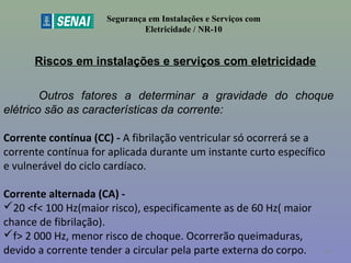 Riscos em instalações e serviços com eletricidade
Segurança em Instalações e Serviços com
Eletricidade / NR-10
Outros fatores a determinar a gravidade do choque
elétrico são as características da corrente:
Corrente contínua (CC) - A fibrilação ventricular só ocorrerá se a
corrente contínua for aplicada durante um instante curto específico
e vulnerável do ciclo cardíaco.
Corrente alternada (CA) -
20 <f< 100 Hz(maior risco), especificamente as de 60 Hz( maior
chance de fibrilação).
f> 2 000 Hz, menor risco de choque. Ocorrerão queimaduras,
devido a corrente tender a circular pela parte externa do corpo. 40
 