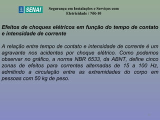 Segurança em Instalações e Serviços com
Eletricidade / NR-10
Efeitos de choques elétricos em função do tempo de contato
e intensidade de corrente
A relação entre tempo de contato e intensidade de corrente é um
agravante nos acidentes por choque elétrico. Como podemos
observar no gráfico, a norma NBR 6533, da ABNT, define cinco
zonas de efeitos para correntes alternadas de 15 a 100 Hz,
admitindo a circulação entre as extremidades do corpo em
pessoas com 50 kg de peso.
42
 
