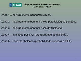 Segurança em Instalações e Serviços com
Eletricidade / NR-10
Zona 1 – habitualmente nenhuma reação.
Zona 2 – habitualmente nenhum efeito patofisiológico perigoso.
Zona 3 – habitualmente nenhum risco de fibrilação.
Zona 4 – fibrilação possível (probabilidade de até 50%).
Zona 5 – risco de fibrilação (probabilidade superior a 50%).
44
 