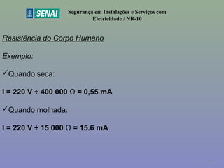 Segurança em Instalações e Serviços com
Eletricidade / NR-10
Resistência do Corpo Humano
Exemplo:
Quando seca:
I = 220 V ÷ 400 000 Ω = 0,55 mA
Quando molhada:
I = 220 V ÷ 15 000 Ω = 15.6 mA
46
 