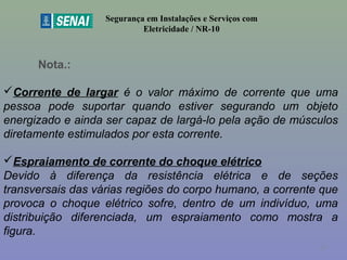 Segurança em Instalações e Serviços com
Eletricidade / NR-10
Nota.:
Corrente de largar é o valor máximo de corrente que uma
pessoa pode suportar quando estiver segurando um objeto
energizado e ainda ser capaz de largá-lo pela ação de músculos
diretamente estimulados por esta corrente.
Espraiamento de corrente do choque elétrico
Devido à diferença da resistência elétrica e de seções
transversais das várias regiões do corpo humano, a corrente que
provoca o choque elétrico sofre, dentro de um indivíduo, uma
distribuição diferenciada, um espraiamento como mostra a
figura.
47
 