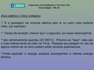 Segurança em Instalações e Serviços com
Eletricidade / NR-10
Arco elétrico ( Arco Voltaico)
 É a passagem de corrente elétrica pelo ar ou outro meio isolante
(óleo, por exemplo).
 Tempo de duração: (menor que ½ segundo), as vezes imperceptível.
são extremamente quentes (20 000°C) . Próximo ao "laser", eles são
a mais intensa fonte de calor na Terra. Pessoas que estejam no raio de
alguns metros de um arco podem sofrer severas queimaduras.
Forte explosão e energia acústica acompanham a intensa energia
térmica.
49
 