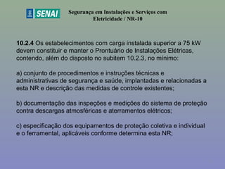 10.2.4 Os estabelecimentos com carga instalada superior a 75 kW 
devem constituir e manter o Prontuário de Instalações Elétricas, 
contendo, além do disposto no subitem 10.2.3, no mínimo:
a) conjunto de procedimentos e instruções técnicas e 
administrativas de segurança e saúde, implantadas e relacionadas a 
esta NR e descrição das medidas de controle existentes;
b) documentação das inspeções e medições do sistema de proteção 
contra descargas atmosféricas e aterramentos elétricos;
c) especificação dos equipamentos de proteção coletiva e individual 
e o ferramental, aplicáveis conforme determina esta NR;
Segurança em Instalações e Serviços com
Eletricidade / NR-10
5
 