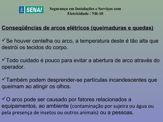 Segurança em Instalações e Serviços com
Eletricidade / NR-10
Conseqüências de arcos elétricos (queimaduras e quedas)
Se houver centelha ou arco, a temperatura deste é tão alta que
destrói os tecidos do corpo.
Todo cuidado é pouco para evitar a abertura de arco através do
operador.
Também podem desprender-se partículas incandescentes que
queimam ao atingir os olhos.
O arco pode ser causado por fatores relacionados a
equipamentos, ao ambiente (contaminação por sujeira ou água ou
pela presença de insetos ou outros animais) ou a pessoas.
50
 