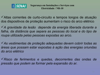 Segurança em Instalações e Serviços com
Eletricidade / NR-10
Altas correntes de curto-circuito e tempos longos de atuação
dos dispositivos de proteção aumentam o risco do arco elétrico.
A gravidade da lesão depende da energia liberada durante a
falha, da distância que separa as pessoas do local e do tipo de
roupa utilizada pelas pessoas expostas ao arco.
As vestimentas de proteção adequadas devem cobrir todas as
áreas que possam estar expostas à ação das energias oriundas
do arco elétrico
Risco de ferimentos e quedas, decorrentes das ondas de
pressão que podem se formar pela expansão do ar.
51
 