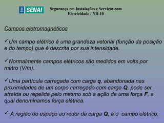 Segurança em Instalações e Serviços com
Eletricidade / NR-10
Campos eletromagnéticos
Um campo elétrico é uma grandeza vetorial (função da posição
e do tempo) que é descrita por sua intensidade.
Normalmente campos elétricos são medidos em volts por
metro (V/m).
Uma partícula carregada com carga q, abandonada nas
proximidades de um corpo carregado com carga Q, pode ser
atraída ou repelida pelo mesmo sob a ação de uma força F, a
qual denominamos força elétrica.
 A região do espaço ao redor da carga Q, é o campo elétrico.53
 