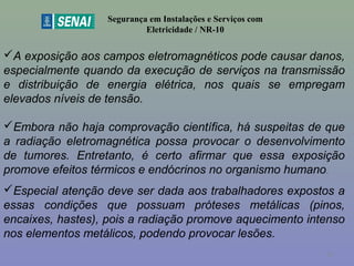 Segurança em Instalações e Serviços com
Eletricidade / NR-10
A exposição aos campos eletromagnéticos pode causar danos,
especialmente quando da execução de serviços na transmissão
e distribuição de energia elétrica, nos quais se empregam
elevados níveis de tensão.
Embora não haja comprovação científica, há suspeitas de que
a radiação eletromagnética possa provocar o desenvolvimento
de tumores. Entretanto, é certo afirmar que essa exposição
promove efeitos térmicos e endócrinos no organismo humano.
Especial atenção deve ser dada aos trabalhadores expostos a
essas condições que possuam próteses metálicas (pinos,
encaixes, hastes), pois a radiação promove aquecimento intenso
nos elementos metálicos, podendo provocar lesões.
56
 