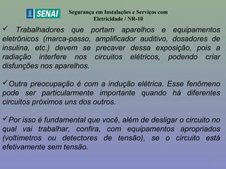 Segurança em Instalações e Serviços com
Eletricidade / NR-10
 Trabalhadores que portam aparelhos e equipamentos
eletrônicos (marca-passo, amplificador auditivo, dosadores de
insulina, etc.) devem se precaver dessa exposição, pois a
radiação interfere nos circuitos elétricos, podendo criar
disfunções nos aparelhos.
Outra preocupação é com a indução elétrica. Esse fenômeno
pode ser particularmente importante quando há diferentes
circuitos próximos uns dos outros.
Por isso é fundamental que você, além de desligar o circuito no
qual vai trabalhar, confira, com equipamentos apropriados
(voltímetros ou detectores de tensão), se o circuito está
efetivamente sem tensão.
57
 