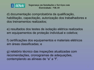 d) documentação comprobatória da qualificação, 
habilitação, capacitação, autorização dos trabalhadores e 
dos treinamentos realizados;
e) resultados dos testes de isolação elétrica realizados 
em equipamentos de proteção individual e coletiva;
f) certificações dos equipamentos e materiais elétricos 
em áreas classificadas; e 
g) relatório técnico das inspeções atualizadas com 
recomendações, cronogramas de adequações, 
contemplando as alíneas de “a” a “f”.
Segurança em Instalações e Serviços com
Eletricidade / NR-10
6
 