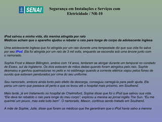 iPod salvou a minha vida, diz menina atingida por raio
Médicos acham que o aparelho ajudou a rebater o raio para longe do corpo da adolescente inglesa
Uma adolescente inglesa que foi atingida por um raio durante uma tempestade diz que sua vida foi salva
por seu iPod. Ela foi atingida por um raio de 3 mil volts, enquanto se escondia sob uma árvore junto com
o namorado.
Sophie Frost e Mason Billington, ambos com 14 anos, tentaram se abrigar durante um temporal no condado
de Essex, sul da Inglaterra. Os dois estavam de mãos dadas quando foram atingidos pelo raio. Sophie
desmaiou e ganhou queimaduras no peito e no estômago quando a corrente elétrica viajou pelos fones de
ouvido que estavam pendurados por cima do seu uniforme.
Seu namorado, embora ainda tonto pelo efeito da descarga, conseguiu carregá-la para pedir ajuda. Ele
parou um carro que passava ali perto e que os levou até o hospital mais próximo, em Southend.
Mais tarde, já em tratamento no hospital de Chelmsford, Sophie disse que foi o iPod que salvou sua vida.
“Ele deve ter rebatido o raio para longe do meu corpo”, explicou a menina ao jornal inglês The Sun. “Eu me
queimei um pouco, mas está tudo bem”. O namorado, Mason, continua sendo tratado em Southend.
A mãe de Sophie, Julie, disse que foram os médicos que lhe garantiram que o iPod havia salvo a menina
Segurança em Instalações e Serviços com
Eletricidade / NR-10
7
 