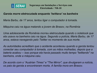 Garota morre eletrocutada enquanto 'twittava' na banheira
Maria Barbu, de 17 anos, tentou ligar o computador à tomada.
Máquina caiu na água matando a jovem de Brasov, na Romênia
Uma adolescente da Romênia morreu eletrocutada quando o notebook que
ela usava na banheira caiu na água. Segundo a polícia, Maria Barbu, de 17
anos, estava navegando pelo Twitter no momento de sua morte.
As autoridades acreditam que o acidente aconteceu quando a garota tentou
conectar seu computador à tomada, com as mãos molhadas, depois que a
bateria acabou -- isso porque ela havia passado muito tempo "twittando" na
banheira, onde a máquina caiu.
De acordo com o “Austrian Times” e "The Mirror", que divulgaram a notícia,
os pais da garota a encontraram morta. A família mora em Brasov.
Segurança em Instalações e Serviços com
Eletricidade / NR-10
8
 