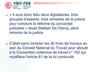    « Il aura donc fallu deux législatures, trois
    groupes d’experts, trois ministres de la justice
    pour conclure la réforme du concordat
    judiciaire » disait Stefaan De Clercq, alors
    ministre de la justice.

   C’était sans compter les 30 mois de travaux au
    sein du Conseil National du Travail pour aboutir
    à la Convention collective de travail n° 102 qui
    modifiera l’article 61 de la loi continuité.
 