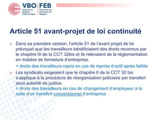 Article 51 avant-projet de loi continuité
   Dans sa première version, l’article 51 de l’avant projet de loi
    prévoyait que les travailleurs bénéficiaient des droits reconnus par
    le chapitre III de la CCT 32bis et ils relevaient de la règlementation
    en matière de fermeture d’entreprise.
    = droits des travailleurs repris en cas de reprise d’actif après faillite
   Les syndicats exigeaient que le chapitre II de la CCT 32 bis
    s’applique à la procédure de réorganisation judiciaire par transfert
    sous autorité de justice.
    = droits des travailleurs en cas de changement d’employeur à la
    suite d’un transfert conventionnel d’entreprise
 