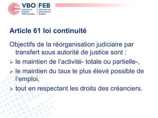 Article 61 loi continuité
Objectifs de la réorganisation judiciaire par
  transfert sous autorité de justice sont :
 le maintien de l’activité- totale ou partielle-,
 le maintien du taux le plus élevé possible de
  l’emploi,
 tout en respectant les droits des créanciers.
 
