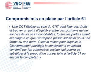 Compromis mis en place par l’article 61
 « Une CCT établie au sein du CNT peut fixer ces droits
  et trouver un point d’équilibre entre ces positions qui ne
  sont d’ailleurs pas inconciliables, toutes les parties ayant
  avantage à ce que l’entreprise puisse subsister sous une
  forme ou une autre. C’est la raison pour laquelle le
  Gouvernement privilégie la conclusion d’un accord
  consenti par les partenaires sociaux qui pourra se
  substituer à la proposition qui est faite à l’article 61 ou
  encore la compléter. »
 