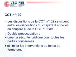 CCT n°102
 Les dispositions de la CCT n°102 se situent
  entre les dispositions du chapitre II et celles
  du chapitre III de la CCT n°32bis.
 Double préoccupation :
  créer la sécurité juridique pour toutes les
  parties concernées
  et limiter les interventions du fonds de
  fermeture.
 