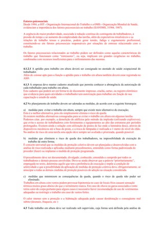Fatores psicossociais
Desde 1984, a OIT - Organização Internacional do Trabalho e a OMS - Organização Mundial de Saúde,
evidenciam a importância dos fatores psicossociais no trabalho (ILO/OMS, 31984, 1987).
A urgência de maior produtividade, associada à redução contínua do contingente de trabalhadores, à
pressão do tempo e ao aumento da complexidade das tarefas, além de expectativas irrealizáveis e as
relações de trabalho tensas e precárias, podem gerar tensão, fadiga e esgotamento profissional,
constituindo-se em fatores psicossociais responsáveis por situações de estresse relacionado com o
trabalho.
Os fatores psicossociais relacionados ao trabalho podem ser definidos como aquelas características do
trabalho que funcionam como “estressores”, ou seja, implicam em grandes exigências no trabalho,
combinadas com recursos insuficientes para o enfrentamento das mesmas.

4.1.2.1 A aptidão para trabalho em altura deverá ser consignada no atestado de saúde ocupacional do
trabalhador.
Além de constar apto para a função a aptidão para o trabalho em altura também deverá estar registrada no
ASO.
4.1.3 A empresa deve manter cadastro atualizado que permita conhecer a abrangência da autorização de
cada trabalhador para trabalho em altura.
Este cadastro que poderá ser em forma to de documento impresso, crachá, cartaz, ou registro eletrônico
que evidencie para quais atividades o trabalhador tem autorização para trabalhar em função de sua
capacitação e estado de saúde.
4.2 No planejamento do trabalho devem ser adotadas as medidas, de acordo com a seguinte hierarquia:
a) medidas para evitar o trabalho em altura, sempre que existir meio alternativo de execução;
Esta é a melhor alternativa, pois ela simplesmente elimina o risco de queda.
Já existem medidas alternativas consagradas para se evitar o trabalho em altura em algumas tarefas.
Podemos citar, por exemplo, a demolição de edifícios pelo método da implosão (utilizando explosivos),
que evita o acesso de trabalhadores com ferramentas e equipamentos ao alto das estruturas por períodos
prolongados. Existem ainda a solução com utilização de postes de luz onde a luminária desce, através de
dispositivos mecânicos até a base do poste, e a troca de lâmpadas é realizada a 1 metro do nível do chão.
Na análise de risco de uma tarefa esta opção deve sempre ser avaliada e priorizada, quando possível.
b) medidas que eliminem o risco de queda dos trabalhadores, na impossibilidade de execução do
trabalho de outra forma;
É conceito universal que as medidas de proteção coletiva devem ser planejadas e desenvolvidas com a
análise de risco realizada e aplicadas mediante procedimentos, entendido como forma padronizada do
proceder (fazer) ou implantar a medida de proteção programada.
O procedimento deve ser documentado, divulgado, conhecido, entendido e cumprido por todos os
trabalhadores e demais pessoas envolvidas. Deve-se ainda observar que a palavra “prioritariamente”,
empregada no texto, determina aquilo que tem a preferência de execução e impõe a condição de
seletividade e que a possibilidade da aplicação de medidas de proteção coletiva deve, obrigatoriamente, se
antecipar a todas as demais medidas de proteção possíveis de adoção na situação considerada.
c)

medidas que minimizem as consequências da queda, quando o risco de queda não puder ser
eliminado.
Trabalhos em altura com ventos podem provocar hipotermia no caso de locais frios causam sensação
térmica muitos graus abaixo do que o termômetro marca. Em caso de chuva ou garoa associada a vento
retira calor do corpo,portanto para alguns casos é necessário haver recomendação de uso de vestimentas
adequadas ou restringir o trabalho em caso de ventos fortes.
O calor intenso sem a proteção e a hidratação adequada pode causar desidratação e conseqüente mal
súbito (desmaio, fraqueza, etc )
4.3 Todo trabalho em altura deve ser realizado sob supervisão, cuja forma será definida pela análise de

 
