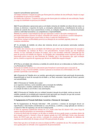 respectivo procedimento operacional.
Atividades rotineiras: Conjunto de ações que fazem parte do cotidiano de uma atribuição, função ou cargo
do trabalhador no processo do trabalho.
Atividades não rotineiras: Conjunto de ações que não fazem parte do cotidiano de uma atribuição, função
ou cargo do trabalhador no processo do trabalho.

4.6.1 Os procedimentos operacionais para as atividades rotineiras de trabalho em altura devem conter, no
mínimo, as diretrizes e requisitos da tarefa, as orientações administrativas, o detalhamento da tarefa, as
medidas de controle dos riscos característicos à rotina, as condições impeditivas, os sistemas de proteção
coletiva e individual necessários e as competências e responsabilidades.
Medidas de controle é uma titulação de item que representa o coletivo das ações estratégicas de
prevenção destinadas a eliminar ou reduzir, mantendo sob controle, as incertezas e eventos indesejáveis
com capacidade potencial para causar lesões ou danos à saúde dos trabalhadores e,
dessa forma, transpor as dificuldades possíveis na obtenção de um resultado esperado, dentro de
condições satisfatórias.
4.7 As atividades de trabalho em altura não rotineiras devem ser previamente autorizadas mediante
Permissão de Trabalho.
Atividades não rotineiras são as atividades não habituais que estão fora do planejamento de execução e
não contempladas nas Análises de Risco e nos procedimentos. Existem tarefas que tem freqüência
mínima, ou seja, realizadas de tempos em tempos, mas é uma atividade conhecida e planejada que faz
parte do processo de trabalho da empresa. As atividades não contempladas nestes requisitos deverão ter
autorização prévia através de uma Permissão de Trabalho, que é um documento que, após avaliação
prévia, conterá os requisitos de segurança que devem ser obedecidos naquela situação.

4.7.1 Para as atividades não rotineiras as medidas de controle devem ser evidenciadas na Análise de Risco
e na Permissão de Trabalho.
Permissão de trabalho deverá ser o documento para formalizar à autorização para a execução da
atividade, ou seja, o local de trabalho, recursos e pessoal se encontram em conformidade com a AR
portanto é permitida a sua realização.
4.8 A Permissão de Trabalho deve ser emitida, aprovada pelo responsável pela autorização da permissão,
disponibilizada no local de execução da atividade e, ao final, encerrada e arquivada de forma a permitir
sua rastreabilidade.
4.8.1 A Permissão de Trabalho deve conter:
a) os requisitos mínimos a serem atendidos para a execução dos trabalhos
b) as disposições e medidas estabelecidas na Análise de Risco
c) a relação de todos os envolvidos e suas autorizações;
4.8.2 A Permissão de Trabalho deve ter validade limitada à duração da atividade, restrita ao turno de
trabalho, podendo ser revalidada pelo responsável pela aprovação nas situações em que não ocorram
mudanças nas condições estabelecidas ou na equipe de trabalho.
5. Equipamentos de Proteção Individual, Acessórios e Sistemas de Ancoragem
5.1 Os Equipamentos de Proteção Individual - EPI, acessórios e sistemas de ancoragem devem ser
especificados e selecionados considerando-se a sua eficiência, o conforto, a carga aplicada aos mesmos e
o respectivo fator de segurança, em caso de eventual queda.
O fator de segurança estabelecido mínimo de 2,5:1, tendo como base de cálculo 6 kN, como força de
impacto máximo permitida a ser transmitida ao trabalhador
A norma de absorvedor de energia e as de todos os modelos de trava queda testam os produtos dentro da
pior situação possível e limitam a força de impacto gerada em 6 kN (600 Kgf). Existe uma discussão
dentro do CB-32 para que seja revista e colocada em consulta pública a permissão de talabartes de
segurança sem absorvedor de energia com até 0,9m para proteção de queda.
Outro fator que deve ser levado em conta na seleção do EPI.é o propósito do uso. Por exemplo nem todo
trava quedas pode ser utilizado como equipamento de posicionamento.

 