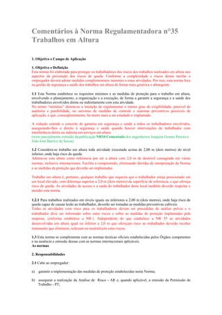Comentários à Norma Regulamentadora n°35
Trabalhos em Altura
1. Objetivo e Campo de Aplicação
1. Objetivo e Definição
Esta norma foi elaborada para proteger os trabalhadores dos riscos dos trabalhos realizados em altura nos
aspectos da prevenção dos riscos de queda. Conforme a complexidade e riscos destas tarefas o
empregador deverá adotar medidas complementares inerentes a estas atividades. Por isso, esta norma foca
na gestão da segurança e saúde dos trabalhos em altura de forma mais genérica e abrangente.
1.1 Esta Norma estabelece os requisitos mínimos e as medidas de proteção para o trabalho em altura,
envolvendo o planejamento, a organização e a execução, de forma a garantir a segurança e a saúde dos
trabalhadores envolvidos direta ou indiretamente com esta atividade.
No termo “mínimos” denota-se a intenção de regulamentar o menor grau de exigibilidade, passível de
auditoria e punibilidade, no universo de medidas de controle e sistemas preventivos possíveis de
aplicação, e que, conseqüentemente, há muito mais a ser estudado e implantado.
A redação estende o conceito de garantia em segurança e saúde a todos os trabalhadores envolvidos,
assegurando-lhes o direito à segurança e saúde quando houver intervenções do trabalhador com
interferência direta ou indireta em serviços em altura.
(texto parcialmente extraído da publicação NR10 Comentada dos engenheiros Joaquim Gomes Pereira e
João José Barrico de Sousa)
1.2 Considera-se trabalho em altura toda atividade executada acima de 2,00 m (dois metros) do nível
inferior, onde haja risco de queda.
Adotou-se esta altura como referencia por ser a altura com 2,0 m de desnível consagrada em várias
normas, inclusive internacionais. Facilita a compreensão, eliminando dúvidas de interpretação da Norma
e as medidas de proteção que deverão ser implantadas.
Trabalho em altura é, portanto, qualquer trabalho que requeira que o trabalhador esteja posicionado em
um local elevado, com diferença superior a 2,0 m (dois metros) da superfície de referencia, e que ofereça
risco de queda. As atividades de acesso e a saída do trabalhador deste local também deverão respeitar e
atender esta norma.
1.2.1 Para trabalhos realizados em níveis iguais ou inferiores a 2,00 m (dois metros), onde haja risco de
queda capaz de causar lesão ao trabalhador, deverão ser tomadas as medidas preventivas cabíveis.
Todas as atividades com risco para os trabalhadores devem ser precedidas de análise prévia e o
trabalhador deve ser informado sobre estes riscos e sobre as medidas de proteção implantadas pela
empresa, conforme estabelece a NR.1. Independente do que estabelece a NR 35 as atividades
desenvolvidas em altura igual ou inferior a 2,0 m que ofereçam risco ao trabalhador deverão receber
tratamento que eliminem, reduzam ou neutralizem estes riscos.
1.3 Esta norma se complementa com as normas técnicas oficiais estabelecidas pelos Órgãos competentes
e na ausência e omissão dessas com as normas internacionais aplicáveis.
As normas
2. Responsabilidades
2.1 Cabe ao empregador:
a)

garantir a implementação das medidas de proteção estabelecidas nesta Norma;

b) assegurar a realização da Análise de Risco - AR e, quando aplicável, a emissão da Permissão de
Trabalho - PT;

 