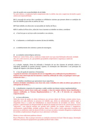 risco de acordo com as peculiaridades da atividade.
No setor elétrico, o responsável pelo cumprimento não é a chefia, mas sim o supervisor da tarefa a quem
caberá esta responsabilidade.

4.4 A execução do serviço deve considerar as influências externas que possam alterar as condições do
local de trabalho já previstas na análise de risco.

4.5 Todo trabalho em altura deve ser precedido de Análise de Risco.

4.5.1 A análise de Risco deve, além dos riscos inerentes ao trabalho em altura, considerar:

a)   o local em que os serviços serão executados e seu entorno;



b) o isolamento e a sinalização no entorno da área de trabalho;



c)   o estabelecimento dos sistemas e pontos de ancoragem;



d) as condições meteorológicas adversas;
Podem ser: ventos fortes, chuva, vendavais, tempo muito seco que exija hidratação adicional, umidade
alta, sol e calor execivos, etc. que poderão que poderão comprometer a segurança e saúde dos
trabalhadores;

e) a seleção, inspeção, forma de utilização e limitação de uso dos sistemas de proteção coletiva e
individual, atendendo às normas técnicas vigentes, às orientações dos fabricantes e aos princípios da
redução do impacto e dos fatores de queda;

f) o risco de queda de materiais e ferramentas;
A queda de materiais e ferramentas deverá ser impedida com a utilização de procedimentos e
técnicas como amarração das ferramentas e matérias, utilização de redes, ou quaisquer outros que
evitem este risco. ...

g) os trabalhos simultâneos que apresentem riscos específicos;
Existem atividades simultâneas com riscos tais como: trabalhos de solda em altura que podem ser
sobrepostas de forma a ...

h) o atendimento a requisitos de segurança e saúde contidos nas demais normas regulamentadoras;
Quando houver outros riscos como, por exemplo, o risco de contato elétrico, áreas classificadas e
espaços confinados, as Normas Regulamantadoras n º 10 , 20 e 33 deverão ser cumpridas
respectivamente.

i) os riscos adicionais;
Além dos riscos de queda em altura intrínsecos aos serviços objeto da Norma, existem outros riscos,
específicos de cada ambiente ou processo de trabalho que, direta ou indiretamente, podem expor a
integridade física e a saúde dos trabalhadores no desenvolvimento de atividades em altura. Existe,
portanto, a determinação de obrigatoriedade da adoção de medidas preventivas de controle para tais riscos
“adicionais”, com especial atenção aos gerados pelo trabalho em campos elétricos e magnéticos,
confinamento, explosividade, umidade, poeiras, fauna e flora, ruído e outros agravantes existentes nos
processos ou ambientes onde são desenvolvidos os serviços em altura, tornando obrigatória a implantação
de medidas complementares dirigida aos riscos adicionais verificados.

Dentre os riscos adicionais podemos elencar:
Riscos Mecânicos. São os perigos inerentes as condições estruturais do local: falta de espaço, iluminação
deficiente, presença de equipamentos que podem produzir lesão e dano.
 