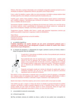 Elétricos. São todos os perigos relacionados com as instalações energizadas existentes no local ou com a
introdução de máquinas e equipamentos elétricos, que podem causar choque elétrico.

Corte e solda. Os trabalhos a quente, solda e/ou corte acrescentam à atividade os perigos próprios desta
atividade específica como radiações, emissão de partículas incandescentes, etc.

Líquidos, gases, vapores, fumos metálicos e fumaça. A presença destes agentes químicos contaminantes
gera condições inseguras e facilitadoras para ocorrências de acidentes e doenças ocupacionais, nestes
casos, os trabalhos não devem ocorrer.

Soterramento. Quando o trabalho ocorre em diferença de nível maior que 2 metros com o nível do solo ou
em terrenos instáveis, existe a possibilidade de soterramento por pressão externa (ex. construção de
poços, fosso de máquinas, fundação, reservatórios, porão de máquinas, etc)

Temperaturas extremas. Trabalho sobre fornos e estufas pode apresentar temperaturas extremas que
poderão que poderão comprometer a segurança e saúde dos trabalhadores;

Outros Riscos
a) Pessoal não autorizado próximo ao local de trabalho;
b) Queda de materiais;
c) Energia armazenada.

j) as condições impeditivas;
Condições impeditivas são aquelas situações que por serem extremamente perigosas para a
realização do trabalho como as que ultrapassam os padrões ou limites de cautela como ventos e
chuvas fortes ou que ultrapassem ...

k) as situações de emergência e o planejamento do resgate e primeiros socorros, de forma a reduzir o
   tempo da suspensão inerte do trabalhador;

                    A queda não é o único perigo no trabalho em altura. Ficar pendurado pelo cinturão de
                    segurança é também perigoso.

                    Ficar pendurado pelo cinto de segurança gera a ¨suspensão inerte¨, quando a parte
                    inferior do cinto de segurança, que se prende às pernas, impede a circulação do
                    sangue e este se acumula nelas. Se estas não se movem, o sangue fica lá e o coração
                    não consegue bombear o sangue para a cabeça provocando a ¨intolerância ortostática¨
                    que se caracteriza por atordoamento, tremor, fadiga, dor de cabeça, fraqueza e
                    desmaios.

                    Suspensão prolongada causada por sistemas de detecção de quedas pode causar a
                    intolerância ortostática que, por sua vez, pode resultar em perda de consciência
                    seguida por morte em menos de 30 minutos.
Para reduzir os riscos relacionados à suspensão inerte, provocada por cintos de segurança, o empregador
deve implantar planos de emergência para impedir a suspensão prolongada identificando os sinais e
sintomas da intolerância ortostática e realizando o resgate e tratamento o mais rápido possível.

Quanto mais tempo a vítima ficar suspensa, sem se mover, maiores serão os riscos para sua saúde.

Vale lembrar que após o resgate as vítimas não devem ser deitadas na posição horizontal em nenhum
momento, seja durante o resgate ou quando chegarem ao solo. A manobra correta é deixar a vítima na
posição sentada, por pelo menos 20 minutos, mesmo se estiver inconsciente. Deixar de seguir estes
procedimentos pós resgate pode causar danos à vítima e, às vezes, levar até a morte.

l)   a necessidade de sistema de comunicação;

m) a forma de supervisão.

4.6 Para atividades rotineiras de trabalho em altura a análise de risco poderá estar contemplada no
 