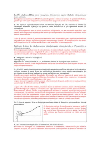 5.1.1 Na seleção dos EPI devem ser considerados, além dos riscos a que o trabalhador está exposto, os
riscos adicionais.
Em algumas circunstâncias os EPI devem, além de garantir a eficácia na retenção da queda do tabalhador,
garantir que estes sejam adequados aos riscos adicionais que possam existir no local de trabalho.

5.2 Na aquisição e periodicamente devem ser efetuadas inspeções dos EPI, acessórios e sistemas de
ancoragem, destinados à proteção de queda de altura, recusando-se os que apresentem defeitos ou
deformações.
Antes do equipamento novo ou usado ser utilizado pela primeira vez por um usuário específico, esse
usuário deve assegurar que seja apropriado para a aplicação pretendida, que funciona corretamente, e que
está em boas condições.

Antes de usar um cinturão de segurança pela primeira vez é recomendável que o usuário seja ajudado na
execução de um teste em um lugar seguro para assegurar que o cinturão é de tamanho correto, tem ajuste
suficiente e um nível de conforto aceitável para o uso pretendido, inclusive suspensão.

5.2.1 Antes do início dos trabalhos deve ser efetuada inspeção rotineira de todos os EPI, acessórios e
sistemas de ancoragem.
Estas inspeções devem fazer parte da rotina de toda a atividade realizada em altura. Minuciosa verificação
das condições de segurança e integridade de todos os dispositivos de segurança para o trabalho em altura
deverão ser realizados pelo próprio trabalhador e quando possível também pelo supervisor.

5.2.2 Registrar o resultado das inspeções:
a) na aquisição;
b) periódicas e rotineiras quando os EPI, acessórios e sistemas de ancoragem forem recusados.
Estes registros deverão existir obrigatoriamente nestas duas circunstâncias e estes registros deverão ser
arquivados para rastrea-los.

5.2.3 Os EPI, acessórios e sistemas de ancoragem que apresentarem defeitos, degradação, deformações ou
sofrerem impactos de queda devem ser inutilizados e descartados, exceto quando sua restauração for
prevista em normas técnicas nacionais ou, na sua ausência, normas internacionais.
Quando apresentarem defeitos, degradação, deformações ou sofrerem impactos de queda pontos de
ancoragem, cinturões de segurança, talabartes, absorvedores de energia, cabos, conectores e travaquedas
devem ser descartados e inutilizados para evitar reuso.
Alguns tipos de travaquedas retráteis, quando sofrerem impacto de queda, podem ser revisados conforme
especificação do fabricante e norma da ABNT.

Alguns EPI e cabos de fibra sintética, e materiais têxteis de diferentes naturezas, podem sofrer degradação
por fotodecomposição (exposição a radiação solar) e por produtos químicos (ácidos, produtos alcalinos,
hidrocarbonetos, amônia, cimento, etc) que podem estar presentes no ambiente, mesmo que em pequenas
concentrações. Em ambientes industriais com estes produtos químicos é fundamental que ocorra inspeção
nas fibras têxteis dos equipamentos. Alguns tipos de degradação são imperceptíveis a olho nu. Se for
reconhecida a presença deste agentes agressivos no ambiente de trabalho os EPI e sistemas de ancoragem
deverão ser substituídos a intervalos menores do que estabelece o prazo de validade especificado.

5.3 O cinto de segurança deve ser do tipo paraquedista e dotado de dispositivo para conexão em sistema
de ancoragem.
                                          O sistema de restrição de movimentação restringe o usuário
                                          de atingir locais onde uma queda possa vir a ocorrer. Sempre
                                          que possível este sistema que previne a queda é preferível
                                          sobre sistemas que buscam minimizar os efeitos de uma
                                          queda.




5.3.1 O sistema de ancoragem deve ser estabelecido pela análise de risco.
O sistema de ancoragem são componentes definitivos ou temporários, dimensionados para suportar
impactos de queda, aos quais o trabalhador possa conectar seu Equipamento de Proteção Individual. O
 