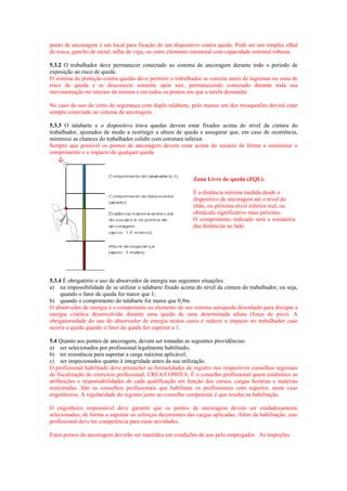 ponto de ancoragem é um local para fixação de um dispositivo contra queda. Pode ser um simples olhal
de rosca, gancho de metal, talha de viga, ou outro elemento estrutural com capacidade nominal robusta.

5.3.2 O trabalhador deve permanecer conectado ao sistema de ancoragem durante todo o período de
exposição ao risco de queda.
O sistema de proteção contra quedas deve permitir o trabalhador se conecte antes de ingressar na zona de
risco de queda e se desconecte somente após sair, permanecendo conectado durante toda sua
movimentação no interior da mesma e em todos os pontos em que a tarefa demandar.

No caso do uso do cinto de segurança com duplo talabarte, pelo menos um dos mosquetões deverá estar
sempre conectado ao sistema de ancoragem.

5.3.3 O talabarte e o dispositivo trava quedas devem estar fixados acima do nível da cintura do
trabalhador, ajustados de modo a restringir a altura de queda e assegurar que, em caso de ocorrência,
minimize as chances do trabalhador colidir com estrutura inferior.
Sempre que possível os pontos de ancoragem devem estar acima do usuário de forma a minimizar o
comprimento e o impacto de qualquer queda.



                                                             Zona Livre de queda (ZQL):

                                                             É a distância mínima medida desde o
                                                             dispositivo de ancoragem até o nível do
                                                             chão, ou próxima nível inferior real, ou
                                                             obstáculo significativo mais próximo.
                                                             O comprimento indicado será a somatória
                                                             das distâncias ao lado




5.3.4 É obrigatório o uso de absorvedor de energia nas seguintes situações:
a) na impossibilidade de se utilizar o talabarte fixado acima do nível da cintura do trabalhador, ou seja,
     quando o fator de queda for maior que 1;
b) quando o comprimento do talabarte for maior que 0,9m.
O absorvedor de energia é o componente ou elemento de um sistema antiqueda desenhado para dissipar a
energia cinética desenvolvida durante uma queda de uma determinada altura (força de pico). A
obrigatoriedade do uso do absorvedor de energia nestes casos é reduzir o impacto no trabalhador caso
ocorra a queda quando a fator de queda for superior a 1.

5.4 Quanto aos pontos de ancoragem, devem ser tomadas as seguintes providências:
a) ser selecionados por profissional legalmente habilitado;
b) ter resistência para suportar a carga máxima aplicável;
c) ser inspecionados quanto à integridade antes da sua utilização.
O profissional habilitado deve preencher as formalidades de registro nos respectivos conselhos regionais
de fiscalização do exercício profissional, CREA/CONFEA. É o conselho profissional quem estabelece as
atribuições e responsabilidades de cada qualificação em função dos cursos, cargas horárias e matérias
ministradas. São os conselhos profissionais que habilitam os profissionais com superior, neste caso
engenheiros. A regularidade do registro junto ao conselho competente é que resulta na habilitação.

O engenheiro responsável deve garantir que os pontos de ancoragem devem ser cuidadosamente
selecionados, de forma a suportar os esforços decorrentes das cargas aplicadas. Além da habilitação, este
profissional deve ter competência para estas atividades.

Estes pontos de ancoragem deverão ser mantidos em condições de uso pelo empregador. As inspeções
 