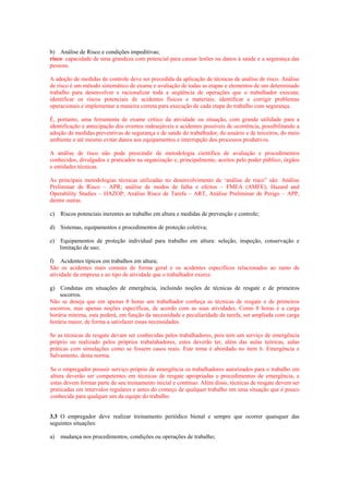 b) Análise de Risco e condições impeditivas;
risco: capacidade de uma grandeza com potencial para causar lesões ou danos à saúde e a segurança das
pessoas.

A adoção de medidas de controle deve ser precedida da aplicação de técnicas de análise de risco. Análise
de risco é um método sistemático de exame e avaliação de todas as etapas e elementos de um determinado
trabalho para desenvolver e racionalizar toda a seqüência de operações que o trabalhador executa;
identificar os riscos potenciais de acidentes físicos e materiais; identificar e corrigir problemas
operacionais e implementar a maneira correta para execução de cada etapa do trabalho com segurança.

É, portanto, uma ferramenta de exame crítico da atividade ou situação, com grande utilidade para a
identificação e antecipação dos eventos indesejáveis e acidentes possíveis de ocorrência, possibilitando a
adoção de medidas preventivas de segurança e de saúde do trabalhador, do usuário e de terceiros, do meio
ambiente e até mesmo evitar danos aos equipamentos e interrupção dos processos produtivos.

A análise de risco não pode prescindir de metodologia científica de avaliação e procedimentos
conhecidos, divulgados e praticados na organização e, principalmente, aceitos pelo poder público, órgãos
e entidades técnicas.

As principais metodologias técnicas utilizadas no desenvolvimento de ‘análise de risco” são: Análise
Preliminar de Risco – APR; análise de modos de falha e efeitos – FMEA (AMFE); Hazard and
Operability Studies – HAZOP; Análise Risco de Tarefa – ART, Análise Preliminar de Perigo – APP,
dentre outras.

c)   Riscos potenciais inerentes ao trabalho em altura e medidas de prevenção e controle;

d) Sistemas, equipamentos e procedimentos de proteção coletiva;

e)   Equipamentos de proteção individual para trabalho em altura: seleção, inspeção, conservação e
     limitação de uso;

f) Acidentes típicos em trabalhos em altura;
São os acidentes mais comuns de forma geral e os acidentes específicos relacionados ao ramo de
atividade da empresa e ao tipo de atividade que o trabalhador exerce.

g) Condutas em situações de emergência, incluindo noções de técnicas de resgate e de primeiros
    socorros.
Não se deseja que em apenas 8 horas um trabalhador conheça as técnicas de resgate e de primeiros
socorros, mas apenas noções específicas, de acordo com as suas atividades. Como 8 horas é a carga
horária mínima, esta poderá, em função da necessidade e peculiaridade da tarefa, ser ampliada com carga
horária maior, de forma a satisfazer essas necessidades.

Se as técnicas de resgate devam ser conhecidas pelos trabalhadores, pois tem um serviço de emergência
próprio ou realizado pelos próprios trabalahadores, estes deverão ter, além das aulas teóricas, aulas
práticas com simulações como se fossem casos reais. Este tema é abordado no item 6. Emergência e
Salvamento, desta norma.

Se o empregador possuir serviço próprio de emergência os trabalhadores autorizados para o trabalho em
altura deverão ser competentes em técnicas de resgate apropriadas e procedimentos de emergência, e
estas devem formar parte de seu treinamento inicial e contínuo. Além disso, técnicas de resgate devem ser
praticadas em intervalos regulares e antes do começo de qualquer trabalho em uma situação que é pouco
conhecida para qualquer um da equipe do trabalho


3.3 O empregador deve realizar treinamento periódico bienal e sempre que ocorrer quaisquer das
seguintes situações:

a)   mudança nos procedimentos, condições ou operações de trabalho;
 