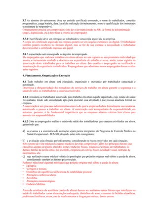 3.7 Ao término do treinamento deve ser emitido certificado contendo, o nome do trabalhador, conteúdo
programático, carga horária, data, local de realização do treinamento, nome e qualificação dos instrutores
e assinatura do responsável.
O treinamento precisa ser comprovado e isto deve ser mencionado na NR. A forma de documentação
(papel, digitalizada, etc.) deve ficar a critério do empregador.
3.7.1 O certificado deve ser entregue ao trabalhador e uma cópia arquivada na empresa.
A cópia do certificado arquivado na empresa poderá ser em arquivo eletrônico ou digital. O trabalhador
também poderá recebê-lo no formato digital, mas se for de sua vontade u necessidade o trabalhador
deverá receber o certificado impresso em papel
3.8 A capacitação será consignada no registro do empregado.
Os empregados que realizam trabalhos em altura devem ter um registro no seu prontuário individual que
mostre o treinamento recebido e descreva sua experiência de trabalho e serve, ainda, como registro da
autorização deste trabalhador para os trabalhos em altura. Isto auxilia o empregador na verificação e
monitoração da experiência do individuo. Empregadores que admitirem novos empregados devem avaliar
estes registros.
4. Planejamento, Organização e Execução
4.1 Todo trabalho em altura será planejado, organizado e executado por trabalhador capacitado e
autorizado.
Determina a obrigatoriedade dos tomadores de serviços de trabalho em altura garantir a segurança e a
saúde de todos os trabalhadores e usuários envolvidos.
4.1.1 Considera-se trabalhador autorizado para trabalho em altura aquele capacitado, cujo estado de saúde
foi avaliado, tendo sido considerado apto para executar essa atividade e que possua anuência formal da
empresa.
A autorização é um processo administrativo através do qual a empresa declara formalmente sua anuência,
autorizando a pessoa a trabalhar em altura. A autorização está acompanhada da responsabilidade em
autorizar, portanto, é de fundamental importância que as empresas adotem critérios bem claros para
assumir tais responsabilidades.
4.1.2 Cabe ao empregador avaliar o estado de saúde dos trabalhadores que exercem atividades em altura,
garantindo que:
a) os exames e a sistemática de avaliação sejam partes integrantes do Programa de Controle Médico da
Saúde Ocupacional - PCMSO, devendo estar nele consignados;
b) a avaliação seja efetuada periodicamente, considerando os riscos envolvidos em cada situação;
Sob o ponto de viste médico os exames médicos deverão compreender, além dos principais fatores que
causam as quedas de planos elevados como condições físicas, psíquicas e clínicas do trabalhador, os
demais fatores da tarefa como, por exemplo, exigência de esforço físico, acuidade visual, restrição de
movimentos, etc.
c) seja realizado exame médico voltado às patologias que poderão originar mal súbito e queda de altura,
considerando também os fatores psicossociais.
Podemos relacionar algumas patologias que poderão originar mal súbito e queda de altura:
• Epilepsia
• Vertigem e tontura
• Distúrbios do equilíbrio e deficiência da estabilidade postural
• Alterações cardiovasculares
• Acrofobia
• Alterações otoneurológicas
• Diabetes Mellitus
Além da existência da acrofobia (medo de altura) devem ser avaliados outros fatores que interferem na
saúde do trabalhador como alimentação inadequada, distúrbios do sono, consumo de bebidas alcoólicas,
problemas familiares, stress, uso de medicamentos e drogas psicoativas, dentre outros.
 