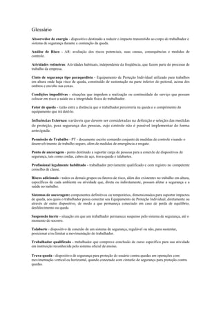 Glossário
Absorvedor de energia - dispositivo destinado a reduzir o impacto transmitido ao corpo do trabalhador e
sistema de segurança durante a contenção da queda.
Análise de Risco - AR: avaliação dos riscos potenciais, suas causas, consequências e medidas de
controle.
Atividades rotineiras: Atividades habituais, independente da freqüência, que fazem parte do processo de
trabalho da empresa.
Cinto de segurança tipo paraquedista - Equipamento de Proteção Individual utilizado para trabalhos
em altura onde haja risco de queda, constituído de sustentação na parte inferior do peitoral, acima dos
ombros e envolto nas coxas.
Condições impeditivas - situações que impedem a realização ou continuidade do serviço que possam
colocar em risco a saúde ou a integridade física do trabalhador.
Fator de queda - razão entre a distância que o trabalhador percorreria na queda e o comprimento do
equipamento que irá detê-lo.
Influências Externas: variáveis que devem ser consideradas na definição e seleção das medidas 
de proteção, para segurança das pessoas, cujo controle não é possível implementar de forma 
antecipada.
Permissão de Trabalho - PT - documento escrito contendo conjunto de medidas de controle visando o
desenvolvimento de trabalho seguro, além de medidas de emergência e resgate.
Ponto de ancoragem - ponto destinado a suportar carga de pessoas para a conexão de dispositivos de
segurança, tais como cordas, cabos de aço, trava-queda e talabartes.
Profissional legalmente habilitado - trabalhador previamente qualificado e com registro no competente
conselho de classe.
Riscos adicionais - todos os demais grupos ou fatores de risco, além dos existentes no trabalho em altura,
específicos de cada ambiente ou atividade que, direta ou indiretamente, possam afetar a segurança e a
saúde no trabalho.
Sistemas de ancoragem: componentes definitivos ou temporários, dimensionados para suportar impactos
de queda, aos quais o trabalhador possa conectar seu Equipamento de Proteção Individual, diretamente ou
através de outro dispositivo, de modo a que permaneça conectado em caso de perda de equilíbrio,
desfalecimento ou queda
Suspensão inerte - situação em que um trabalhador permanece suspenso pelo sistema de segurança, até o
momento do socorro.
Talabarte - dispositivo de conexão de um sistema de segurança, regulável ou não, para sustentar,
posicionar e/ou limitar a movimentação do trabalhador.
Trabalhador qualificado - trabalhador que comprove conclusão de curso específico para sua atividade
em instituição reconhecida pelo sistema oficial de ensino.
Trava-queda - dispositivo de segurança para proteção do usuário contra quedas em operações com
movimentação vertical ou horizontal, quando conectado com cinturão de segurança para proteção contra
quedas.
 