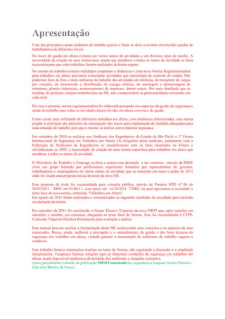 Apresentação
Uma das principais causas acidentes de trabalho graves e fatais se deve a eventos envolvendo quedas de
trabalhadores de diferentes níveis.
Os riscos de queda em altura existem em vários ramos de atividades e em diversos tipos de tarefas. A
necessidade de criação de uma norma mais ampla que atendesse a todos os ramos de atividade se fazia
necessária para que estes trabalhos fossem realizados de forma segura.
No mundo do trabalho existem realidades complexas e dinâmicas e uma nova Norma Regulamentadora
para trabalhos em altura precisaria contemplar atividades que necessitam de controle do estado. Não
poderiam ficar de fora o meio ambiente de trabalho das atividades de telefonia, do transporte de cargas
por veículos, da transmissão e distribuição de energia elétrica, da montagem e desmontagem de
estruturas, plantas industriais, armazenamento de materiais, dentre outros. Por mais detalhada que as
medidas de proteção estejam estabelecidas na NR, não compreenderá as particularidades existentes em
cada setor.
Por isso a presente norma regulamentadora foi elaborada pensando nos aspectos da gestão de segurança e
saúde do trabalho para todas as atividades desenvolvidas em altura com risco de queda.
Como existe uma infinidade de diferentes trabalhos em altura, com dinâmicas diferenciadas, esta norma
propõe a utilização dos preceitos da antecipação dos riscos para implantação de medidas adequadas para
cada situação de trabalho para que o mesmo se realize com a máxima segurança.
Em setembro de 2010 se realizou nos Sindicato dos Engenheiros do Estado de São Paulo o 1º Fórum
Internacional de Segurança em Trabalhos em Altura. Os dirigentes deste sindicato, juntamente com a
Federação de Sindicatos de Engenheiros se sensibilizaram com os fatos mostrados no Fórum e
reivindicaram ao MTE a necessidade de criação de uma norma especifica para trabalhos em altura que
atendesse a todos os ramos de atividade.
O Ministério do Trabalho e Emprego avaliou e acatou esta demanda e ato continuo, através da DSST
criou um grupo formado por profissionais experientes formados por representantes do governo,
trabalhadores e empregadores de vários ramos de atividade que se reuniram em maio e junho de 2011
onde foi criada uma proposta inicial de texto da nova NR.
Esta proposta de texto foi encaminhada para consulta pública, através da Portaria MTE nº 06 de
28/03/2011 – DOU em 01/04/11, com prazo até xx/10/2011. 7/2002, na qual apresentou à sociedade o
texto base da nova norma, intitulada “Trabalhos em Altura”.
Em agosto de 2011 foram analisadas e sistematizadas as sugestões recebidas da sociedade para inclusão
ou alteração da norma.
Em setembro de 2011 foi constituído o Grupo Técnico Tripartite da nova NR35 que, após reuniões em
setembro e outubro, em consenso, chegaram ao texto final da Norma. Este foi encaminhada à CTPP-
Comissão Tripartite Paritária Permanente para avaliação e análise.
Este manual procura auxiliar a interpretação desta NR esclarecendo seus conceitos e os aspectos de seus
enunciados. Busca, ainda, melhorar a percepção e o entendimento, da gestão e das boas técnicas de
segurança nos trabalhos em altura, visando garantir a manutenção de ambientes de trabalho seguros e
saudáveis.
Este trabalho fornece orientações restritas ao texto da Norma, não esgotando a discussão e a amplitude
interpretativa. Tampouco fornece soluções para as diferentes condições de segurança em trabalhos em
altura, tarefa impossível mediante a diversidade dos ambientes e situações existentes.
(texto parcialmente extraído da publicação NR10 Comentada dos engenheiros Joaquim Gomes Pereira e
João José Barrico de Sousa)
 
