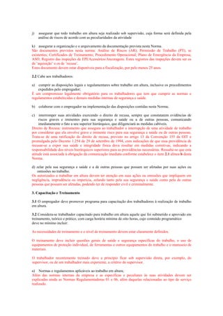j) assegurar que todo trabalho em altura seja realizado sob supervisão, cuja forma será definida pela
análise de riscos de acordo com as peculiaridades da atividade
k) assegurar a organização e o arquivamento da documentação prevista nesta Norma.
São documentos previstos nesta norma: Análise de Riscos (AR); Permissão de Trabalho (PT), se
existentes; Certificados de Treinamento; Procedimento Operacional; Plano de Emergência da Empresa;
ASO; Registro das inspeções de EPI/Acessórios/Ancoragens. Estes registros das inspeções devem ser os
de ¨aquisição¨ e os de ¨recusa¨.
Estes documento devem estar disponíveis para a fiscalização, por pelo menos 25 anos.
2.2 Cabe aos trabalhadores:
a) cumprir as disposições legais e regulamentares sobre trabalho em altura, inclusive os procedimentos
expedidos pelo empregador;
É um compromisso legalmente obrigatório para os trabalhadores que tem que cumprir as normas e
regulamentos estabelecidas e demais medidas internas de segurança e saúde.
b) colaborar com o empregador na implementação das disposições contidas nesta Norma;
c) interromper suas atividades exercendo o direito de recusa, sempre que constatarem evidências de
riscos graves e iminentes para sua segurança e saúde ou a de outras pessoas, comunicando
imediatamente o fato a seu superior hierárquico, que diligenciará as medidas cabíveis.
Direito de Recusa: instrumento que assegura ao trabalhador a interrupção de uma atividade de trabalho
por considerar que ela envolve grave e iminente risco para sua segurança e saúde ou de outras pessoas.
Trata-se de uma ratificação do direito de recusa, previsto no artigo 13 da Convenção 155 da OIT e
promulgada pelo Decreto 1.254 de 29 de setembro de 1994, com indicações de que essa providência de
recusar-se a expor sua saúde e integridade física deva resultar em medidas corretivas, indicando a
responsabilidade dos níveis hierárquicos superiores para as providências necessárias. Ressalte-se que esta
atitude está associada à obrigação da comunicação imediata conforme estabelece o item 2.1 alínea h desta
Norma.
d) zelar pela sua segurança e saúde e a de outras pessoas que possam ser afetadas por suas ações ou
omissões no trabalho.
Os autorizados a trabalhar em altura devem ter atenção em suas ações ou omissões que impliquem em
negligência, imprudência ou imperícia, zelando tanto pela sua segurança e saúde como pela de outras
pessoas que possam ser afetadas, podendo ter de responder civil e criminalmente.
3. Capacitação e Treinamento
3.1 O empregador deve promover programa para capacitação dos trabalhadores à realização de trabalho
em altura.
3.2 Considera-se trabalhador capacitado para trabalho em altura aquele que foi submetido e aprovado em
treinamento, teórico e prático, com carga horária mínima de oito horas, cujo conteúdo programático
deve no mínimo incluir:
As necessidades de treinamento e o nível de treinamento devem estar claramente definidos.
O treinamento deve incluir questões gerais de saúde e segurança específicas do trabalho, o uso de
equipamentos de proteção individual, de ferramentas e outros equipamentos do trabalho e o manuseio de
materiais.
O trabalhador recentemente treinado deve a princípio ficar sob supervisão direta, por exemplo, do
supervisor, ou de um trabalhador mais experiente, a critério do supervisor.
a) Normas e regulamentos aplicáveis ao trabalho em altura;
Além das normas internas da empresa e as especificas e peculiares às suas atividades devem ser
explicadas ainda as Normas Regulamentadoras 01 e 06, além daquelas relacionadas ao tipo de serviço
realizado.
 