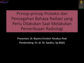 Prinsip-prinsip Proteksi dan
Pencegahan Bahaya Radiasi yang
Perlu Dilakukan Saat Melakukan
Pemeriksaan Radiologi
Presentan: dr. Bipatra Einstein Yacobus Paat
Pembimbing: Dr. dr. M. Saekhu, Sp.BS(K)
 