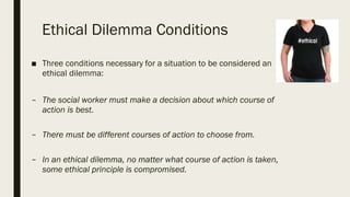 Ethical Dilemma Conditions
■ Three conditions necessary for a situation to be considered an
ethical dilemma:
– The social worker must make a decision about which course of
action is best.
– There must be different courses of action to choose from.
– In an ethical dilemma, no matter what course of action is taken,
some ethical principle is compromised.
 