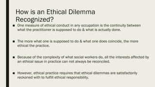 How is an Ethical Dilemma
Recognized?
■ One measure of ethical conduct in any occupation is the continuity between
what the practitioner is supposed to do & what is actually done.
■ The more what one is supposed to do & what one does coincide, the more
ethical the practice.
■ Because of the complexity of what social workers do, all the interests affected by
an ethical issue in practice can not always be reconciled.
■ However, ethical practice requires that ethical dilemmas are satisfactorily
reckoned with to fulfill ethical responsibility.
 
